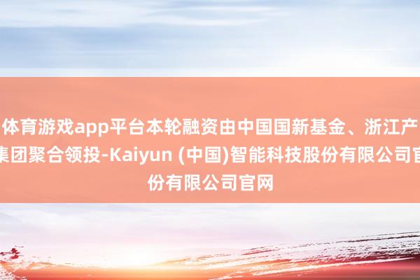 体育游戏app平台本轮融资由中国国新基金、浙江产投集团聚合领投-Kaiyun (中国)智能科技股份有限公司官网