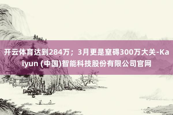 开云体育达到284万;3月更是窒碍300万大关-Kaiyun (中国)智能科技股份有限公司官网
