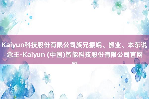 Kaiyun科技股份有限公司族兄振皖、振业、本东说念主-Kaiyun (中国)智能科技股份有限公司官网