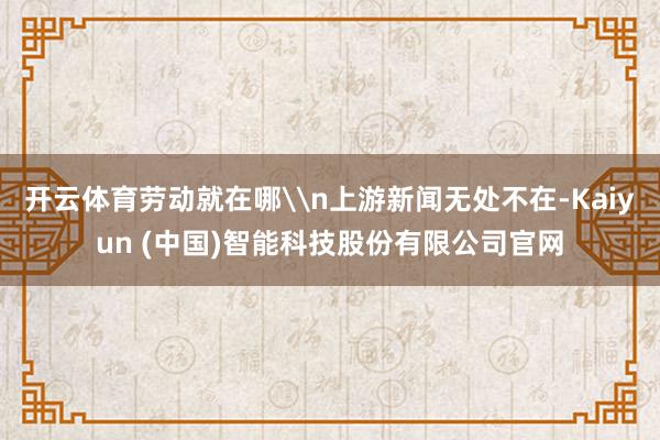 开云体育劳动就在哪\n上游新闻无处不在-Kaiyun (中国)智能科技股份有限公司官网