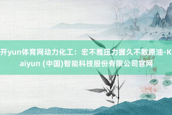开yun体育网动力化工：宏不雅压力握久不散原油-Kaiyun (中国)智能科技股份有限公司官网
