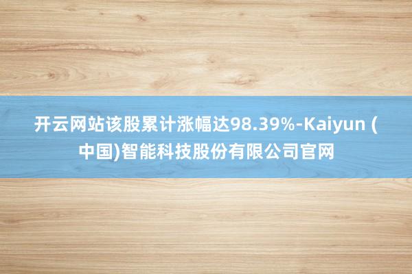 开云网站该股累计涨幅达98.39%-Kaiyun (中国)智能科技股份有限公司官网