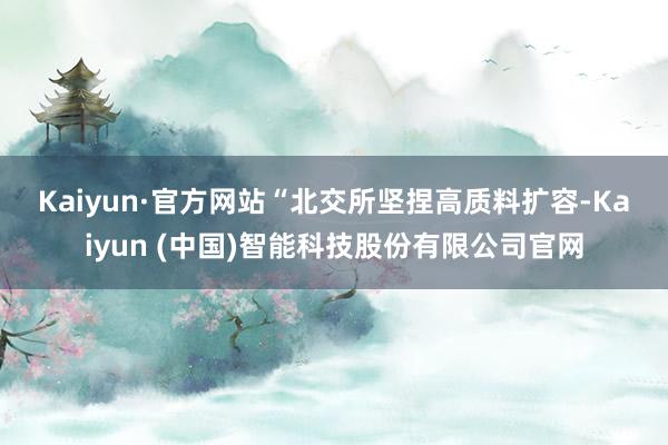 Kaiyun·官方网站　　“北交所坚捏高质料扩容-Kaiyun (中国)智能科技股份有限公司官网
