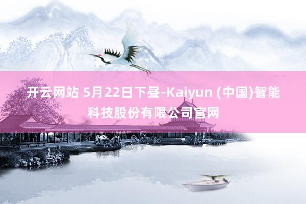 开云网站 　　5月22日下昼-Kaiyun (中国)智能科技股份有限公司官网