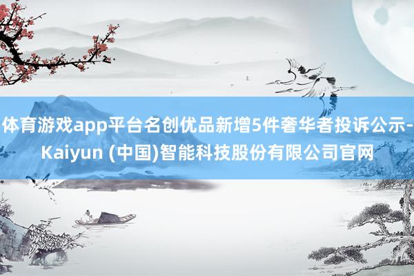 体育游戏app平台名创优品新增5件奢华者投诉公示-Kaiyun (中国)智能科技股份有限公司官网