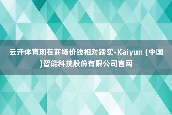 云开体育现在商场价钱相对踏实-Kaiyun (中国)智能科技股份有限公司官网