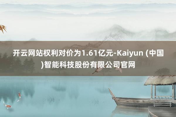 开云网站权利对价为1.61亿元-Kaiyun (中国)智能科技股份有限公司官网