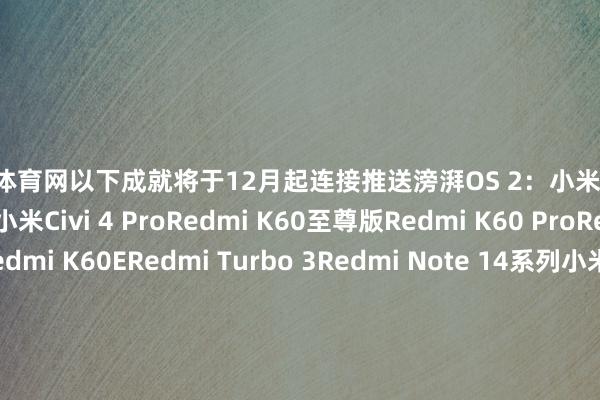 开yun体育网以下成就将于12月起连接推送滂湃OS 2：　　小米13系列　　小米MIX Fold 3　　小米Civi 4 Pro　　Redmi K60至尊版　　Redmi K60 Pro　　Redmi K60　　Redmi K60E　　Redmi Turbo 3　　Redmi Note 14系列　　小米Pad 6 Max 14　　小米Pad 6 Pro　　Redmi Pad Pro 5G　　Redmi Pad Pro　　Redmi Pad SE-Kaiyun (中国)智能科技股份有限公司官网
