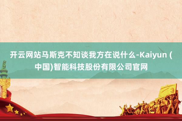 开云网站马斯克不知谈我方在说什么-Kaiyun (中国)智能科技股份有限公司官网