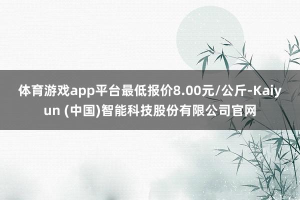 体育游戏app平台最低报价8.00元/公斤-Kaiyun (中国)智能科技股份有限公司官网