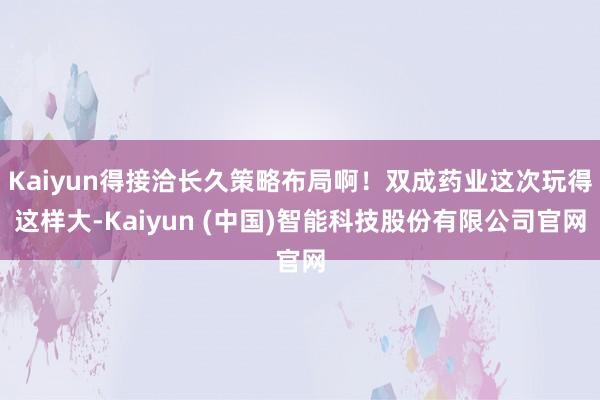 Kaiyun得接洽长久策略布局啊!双成药业这次玩得这样大-Kaiyun (中国)智能科技股份有限公司官网