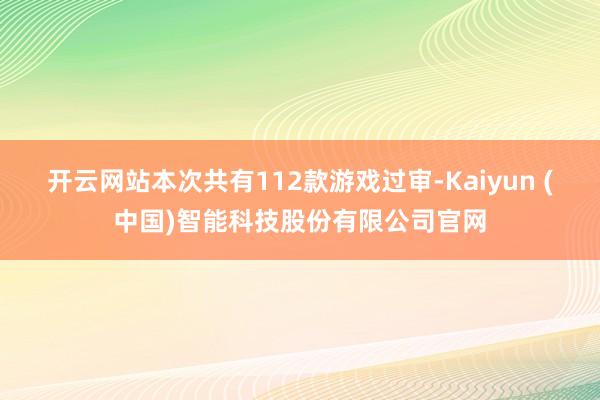 开云网站本次共有112款游戏过审-Kaiyun (中国)智能科技股份有限公司官网