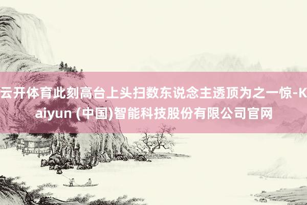 云开体育此刻高台上头扫数东说念主透顶为之一惊-Kaiyun (中国)智能科技股份有限公司官网
