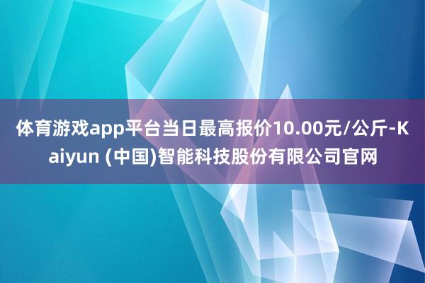 体育游戏app平台当日最高报价10.00元/公斤-Kaiyun (中国)智能科技股份有限公司官网