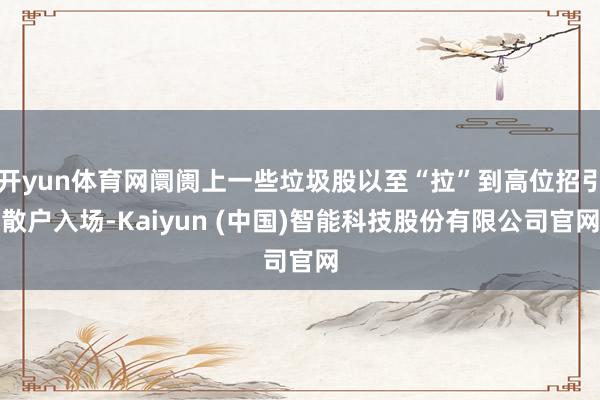 开yun体育网阛阓上一些垃圾股以至“拉”到高位招引散户入场-Kaiyun (中国)智能科技股份有限公司官网