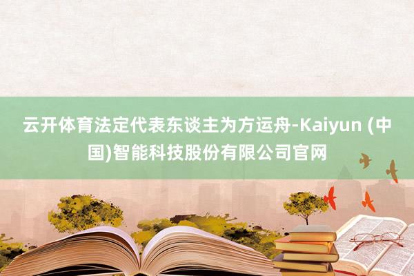 云开体育法定代表东谈主为方运舟-Kaiyun (中国)智能科技股份有限公司官网