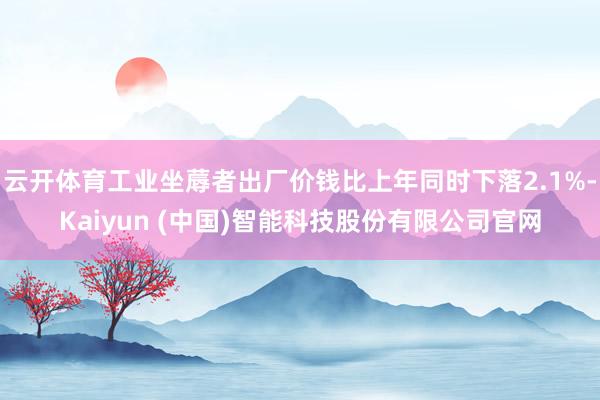 云开体育工业坐蓐者出厂价钱比上年同时下落2.1%-Kaiyun (中国)智能科技股份有限公司官网