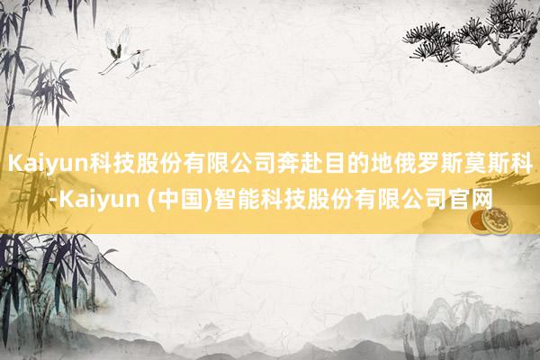 Kaiyun科技股份有限公司奔赴目的地俄罗斯莫斯科-Kaiyun (中国)智能科技股份有限公司官网