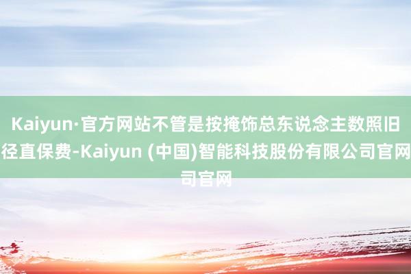 Kaiyun·官方网站不管是按掩饰总东说念主数照旧径直保费-Kaiyun (中国)智能科技股份有限公司官网