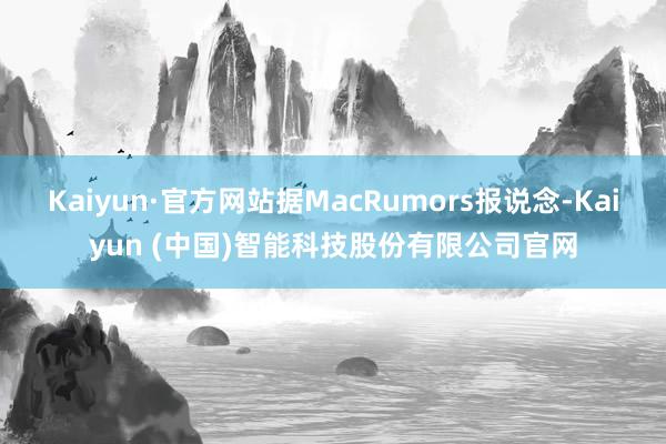 Kaiyun·官方网站据MacRumors报说念-Kaiyun (中国)智能科技股份有限公司官网