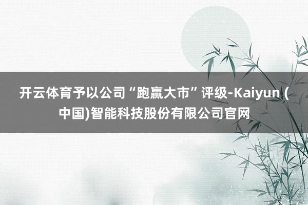 开云体育予以公司“跑赢大市”评级-Kaiyun (中国)智能科技股份有限公司官网