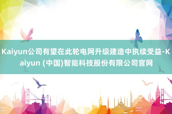 Kaiyun公司有望在此轮电网升级建造中执续受益-Kaiyun (中国)智能科技股份有限公司官网