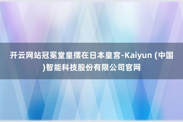 开云网站冠冕堂皇摆在日本皇宫-Kaiyun (中国)智能科技股份有限公司官网
