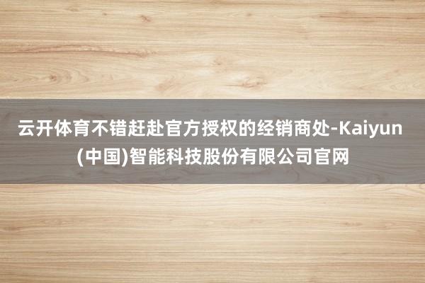 云开体育不错赶赴官方授权的经销商处-Kaiyun (中国)智能科技股份有限公司官网