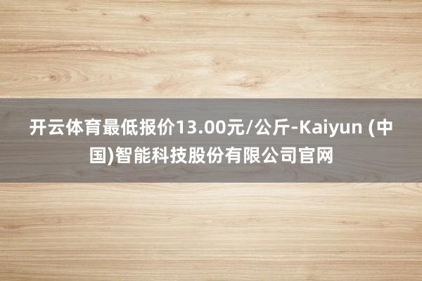 开云体育最低报价13.00元/公斤-Kaiyun (中国)智能科技股份有限公司官网