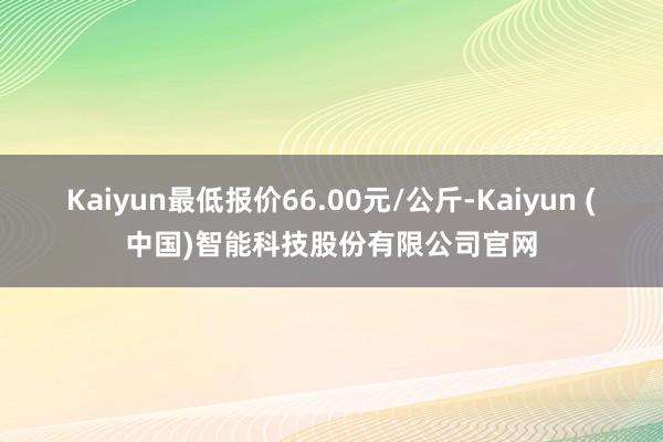 Kaiyun最低报价66.00元/公斤-Kaiyun (中国)智能科技股份有限公司官网