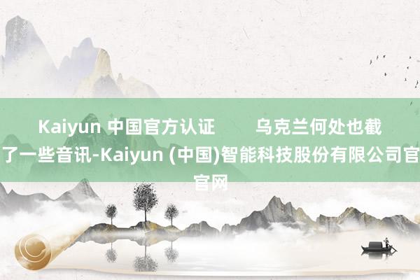 Kaiyun 中国官方认证        乌克兰何处也截获了一些音讯-Kaiyun (中国)智能科技股份有限公司官网