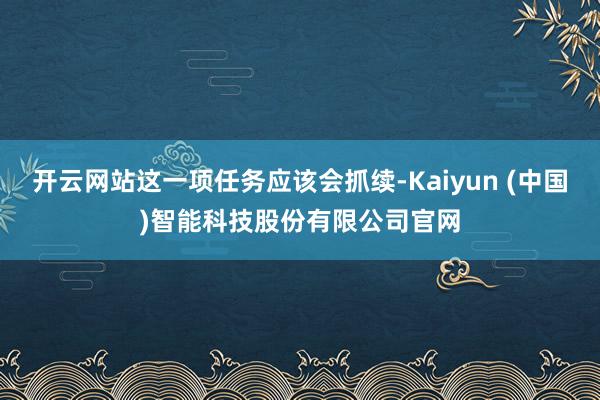 开云网站这一项任务应该会抓续-Kaiyun (中国)智能科技股份有限公司官网