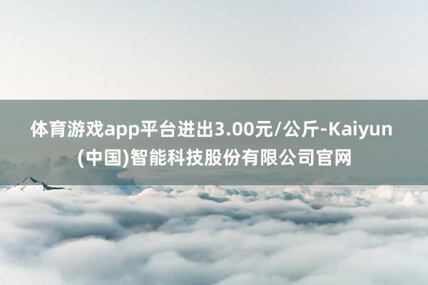 体育游戏app平台进出3.00元/公斤-Kaiyun (中国)智能科技股份有限公司官网