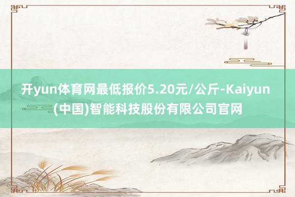 开yun体育网最低报价5.20元/公斤-Kaiyun (中国)智能科技股份有限公司官网