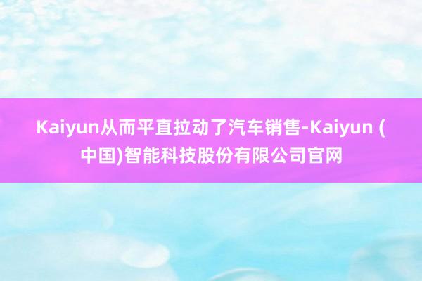 Kaiyun从而平直拉动了汽车销售-Kaiyun (中国)智能科技股份有限公司官网