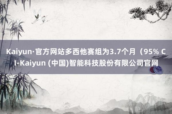 Kaiyun·官方网站多西他赛组为3.7个月（95% CI-Kaiyun (中国)智能科技股份有限公司官网