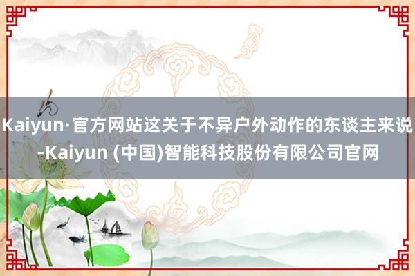 Kaiyun·官方网站这关于不异户外动作的东谈主来说-Kaiyun (中国)智能科技股份有限公司官网