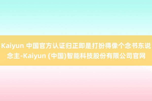 Kaiyun 中国官方认证归正即是打扮得像个念书东说念主-Kaiyun (中国)智能科技股份有限公司官网