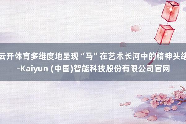 云开体育多维度地呈现“马”在艺术长河中的精神头绪-Kaiyun (中国)智能科技股份有限公司官网