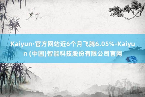 Kaiyun·官方网站近6个月飞腾6.05%-Kaiyun (中国)智能科技股份有限公司官网