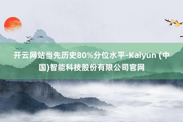 开云网站当先历史80%分位水平-Kaiyun (中国)智能科技股份有限公司官网