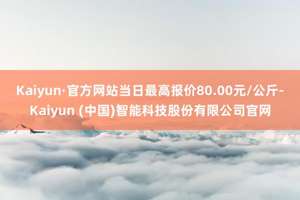 Kaiyun·官方网站当日最高报价80.00元/公斤-Kaiyun (中国)智能科技股份有限公司官网