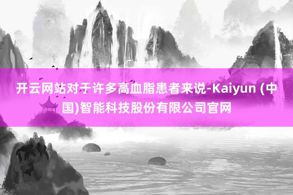 开云网站对于许多高血脂患者来说-Kaiyun (中国)智能科技股份有限公司官网