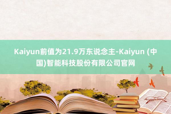 Kaiyun前值为21.9万东说念主-Kaiyun (中国)智能科技股份有限公司官网