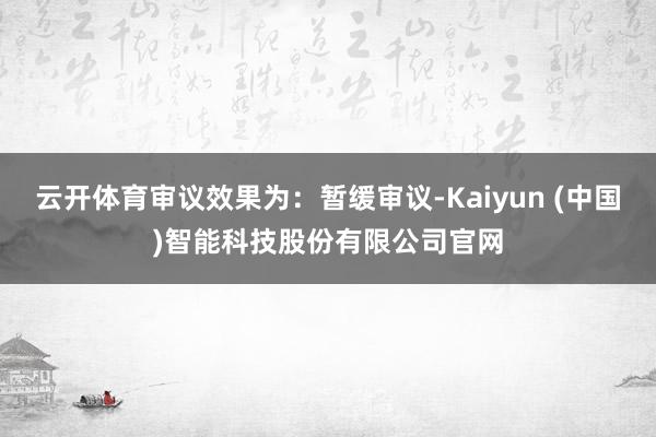 云开体育审议效果为:暂缓审议-Kaiyun (中国)智能科技股份有限公司官网