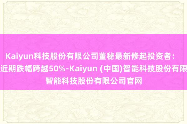 Kaiyun科技股份有限公司董秘最新修起投资者: 公司股票近期跌幅跨越50%-Kaiyun (中国)智能科技股份有限公司官网