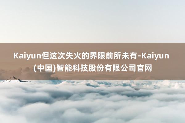 Kaiyun但这次失火的界限前所未有-Kaiyun (中国)智能科技股份有限公司官网