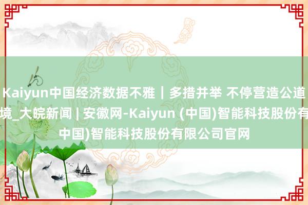 Kaiyun中国经济数据不雅｜多措并举 不停营造公道公道商场环境_大皖新闻 | 安徽网-Kaiyun (中国)智能科技股份有限公司官网