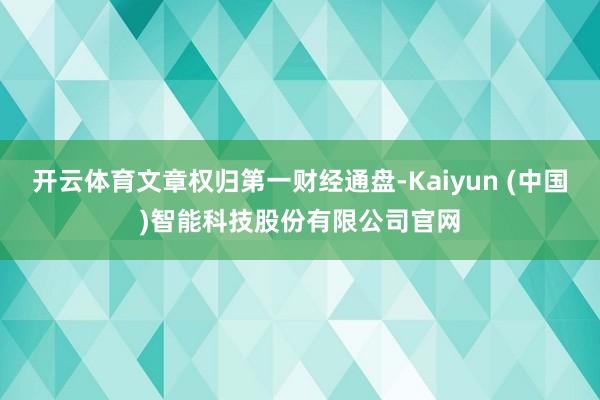 开云体育文章权归第一财经通盘-Kaiyun (中国)智能科技股份有限公司官网