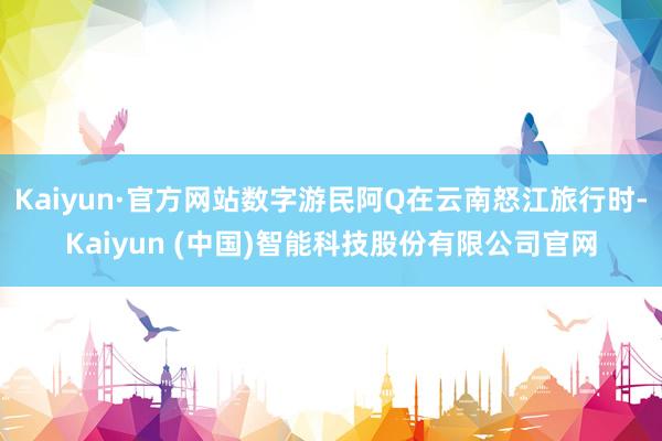 Kaiyun·官方网站数字游民阿Q在云南怒江旅行时-Kaiyun (中国)智能科技股份有限公司官网